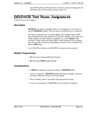 Page 791sectton IUU - uperarlonb~~apiar L. 3y3te111 raaiuras
same DNIS number and both ports do not answer a delayed ringing call, the
call follows the call forwarding settings of port 125.
*.= .-
OS Text Name Assignment
(CPC-B Version 5.0 or higher)Description
DID/DNIS Text Name Assignment allows the assignment of text names to
specific 
DID/DNIS numbers. The text name can include up to six characters.
Text name assignments are especially 
useikl when multiple DID or DNIS
lines terminate to the same extension...