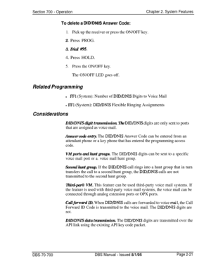 Page 793Section 700 - OperationChapter 2. System Features
To delete a DID/DNIS Answer Code:
1.Pick up the receiver or press the ON/OFF key.2. Press PROG.
3. Dial 
#95.4. Press HOLD.
5.Press the ON/OFF key.
The ON/OFF LED goes off.
Related Programmingl
FFl (System): Number of DID/DNIS Digits to Voice Mail
l FFl (System): DID/DNIS Flexible Ringing Assignments
Considerations
DIDIDNIS digit transmission. The DID/DNIS digits are only sent to ports
that are assigned as voice mail.
Answer code enby. The DIDPNIS Answer...