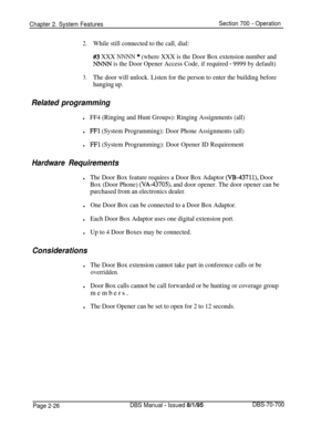 Page 798Chapter 2. System FeaturesSection 700 - Operation
2.While still connected to the call, dial:
#3 XXX NNNN * (where XXX is the Door Box extension number and
NNNN is the Door Opener Access Code, if required - 9999 by default)
3.The door will unlock. Listen for the person to enter the building before
hanging up.
Related programming
Hardware
lFF4 (Ringing and Hunt Groups): Ringing Assignments (all)
lFFl (System Programming): Door Phone Assignments (all)
lFFl (System Programming): Door Opener ID Requirement...