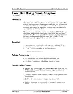 Page 799Section 700 - OperationChapter 2. System Features
Door Box (Using Trunk Adaptor)
(All Versions)Description
Door Boxes (also called door phones) and door openers work together. The
door box is an intercom that allows visitors to announce their presence from
the office door. The door opener enables a user to unlock the door using a
telephone. Door openers are not sold by Panasonic: they can be purchased
separately from an electronics dealer.
There are two types of door box adaptors available for the DBS....