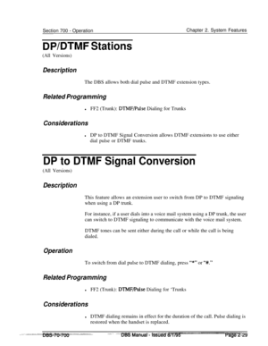 Page 801Section 700 - OperationChapter 2. System Features
DPIDTMF Stations
(All Versions)
DescriptionThe DBS allows both dial pulse and DTMF extension types.
Related ProgramminglFF2 (Trunk): 
DTMF/Pulse Dialing for Trunks
Considerations
lDP to DTMF Signal Conversion allows DTMF extensions to use either
dial pulse or DTMF trunks.
DP to DTMF Signal Conversion
(All Versions)
DescriptionThis feature allows an extension user to switch from DP to DTMF signaling
when using a DP trunk.For instance, if a user dials into...