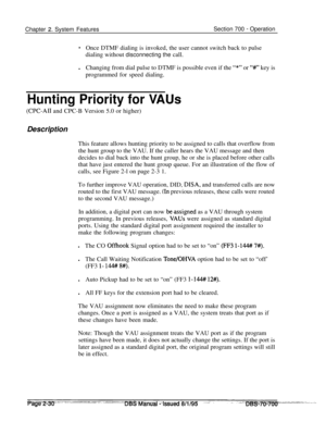 Page 802Chapter 2. System FeaturesSection 700 - Operation
*Once DTMF dialing is invoked, the user cannot switch back to pulse
dialing without disconnecting the call.
lChanging from dial pulse to DTMF is possible even if the 
“*” or “#” key is
programmed for speed dialing.
Hunting Priority for VAUs
(CPC-AI1 and CPC-B Version 5.0 or higher)
Description
This feature allows hunting priority to be assigned to calls that overflow from
the hunt group to the VAU. If the caller hears the VAU message and then
decides to...