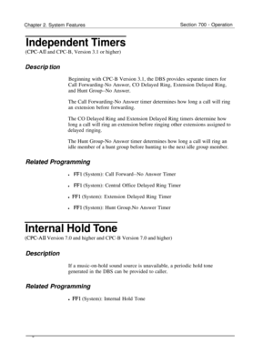 Page 804Chapter 2. System FeaturesSection 700 - Operation
Independent Timers
(CPC-AI1 and CPC-B, Version 3.1 or higher)
Descri’ tionBeginning with CPC-B Version 3.1, the DBS provides separate timers for
Call Forwarding-No Answer, CO Delayed Ring, Extension Delayed Ring,
and Hunt Group--No Answer.The Call Forwarding-No Answer timer determines how long a call will ring
an extension before forwarding.The CO Delayed Ring and Extension Delayed Ring timers determine how
long a call will ring an extension before...