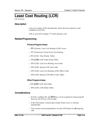 Page 805Section 700 - OperationChapter 2. System Features
Least Cost Routing (LCR)
(All Versions)
DescriptionLeast cost routing (LCR) automatically selects the least expensive route
available for toll calls.
LCR is accessed by dialing “9” before placing a call.
Related Programming
Primary Program Areas:
lFFl (System): Least Cost Routing (LCR) Access
lFF3 (Extension): Forced Least Cost Routing
l FF8 (LCR): Time Priority Tables
lFF8 
(LCR): LCR Trunk Group Tables
lFF8 (LCR): Least Cost Routing Area Codes
lFF8...