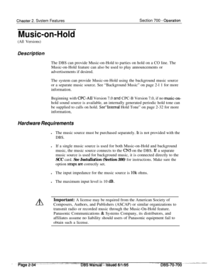 Page 806ChaDter 2. Svstem FeaturesSection 700 - ODeration
Music-on-Hold
(All Versions)
Des&p tionThe DBS can provide Music-on-Hold to parties on hold on a CO line. The
Music-on-Hold feature can also be used to play announcements or
advertisements if desired.
The system can provide Music-on-Hold using the background music source
or a separate music source. See “Background Music” on page 2-l 1 for more
information.
Beginning with 
CPC-AII Version 7.0 and CPC-B Version 7.0, if no music-on-hold sound source is...