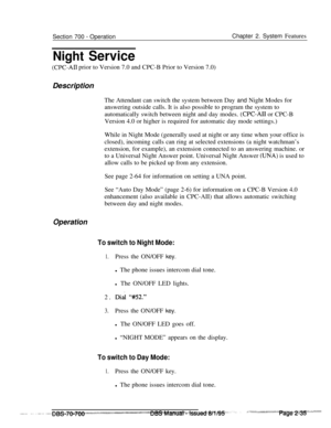 Page 807Section 700 - Operation
Night ServiceChapter 2. System Features
(CPC-Ail prior to Version 7.0 and CPC-B Prior to Version 7.0)
Description
The Attendant can switch the system between Day and Night Modes for
answering outside calls. It is also possible to program the system to
automatically switch between night and day modes. 
(CPC-AI1 or CPC-B
Version 4.0 or higher is required for automatic day mode settings.)
While in Night Mode (generally used at night or any time when your office is
closed), incoming...
