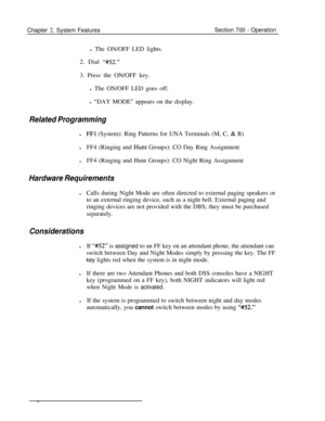 Page 808Chapter 2. System FeaturesSection 700 - Operation
l The ON/OFF LED lights.
2. Dial 
“#52.”3. Press the ON/OFF key.
l The ON/OFF LED goes off.
l “DAY MODE” appears on the display.
Related Programmingl
FFl (System): Ring Patterns for UNA Terminals (M, C, & B)
lFF4 (Ringing and 
Hunt Groups): CO Day Ring Assignment
lFF4 (Ringing and Hunt Groups): CO Night Ring Assignment
Hardware RequirementslCalls during Night Mode are often directed to external paging speakers or
to an external ringing device, such as a...