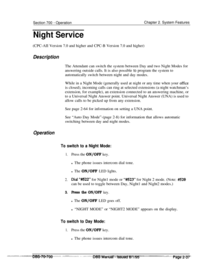 Page 809Section 700 - Operation
Night ServiceChapter 2. System Features
(CPC-AII Version 7.0 and higher and CPC-B Version 7.0 and higher)
DescriptionThe Attendant can switch the system between Day and two Night Modes for
answering outside calls. It is also possible to program the system to
automatically switch between night and day modes.
While in a Night Mode (generally used at night or any time when your 
officeis closed), incoming calls can ring at selected extensions (a night watchman’s
extension, for...