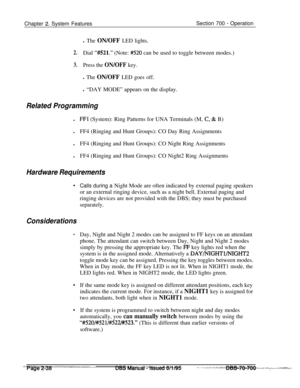 Page 810Chapter 2. System FeaturesSection 700 - Operation
l The ON/OFF LED lights.
2.Dial “#521.” (Note: #520 can be used to toggle between modes.)
3.Press the ON/OFF key.
l The ON/OFF LED goes off.l “DAY MODE” appears on the display.
Related Programmingl
FFl (System): Ring Patterns for UNA Terminals (M, C;& B)
lFF4 (Ringing and Hunt Groups): CO Day Ring Assignments
lFF4 (Ringing and Hunt Groups): CO Night Ring Assignments
lFF4 (Ringing and Hunt Groups): CO Night2 Ring Assignments
Hardware Requirements
....