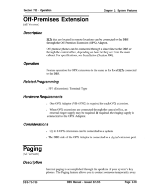 Page 811Section 700 - Operation
Off-Premises ExtensionChapter 2. System Features
(All Versions)
Description
SLTs that are located in remote locations can be connected to the DBS
through the Off-Premises Extension (OPX) Adaptor.
Off-premise phones can be connected through a direct line to the DBS or
through the central office, depending on how far they are from the main
cabinet. For specifications, see 
Installation (Section 300).
Operation
Feature operation for OPX extensions is the same as for local SLTs...