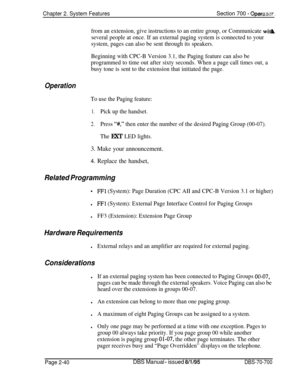 Page 812Chapter 2. System FeaturesSection 700 - OpefaikTr.
from an extension, give instructions to an entire group, or Communicate wi&
several people at once. If an external paging system is connected to your
system, pages can also be sent through its speakers.
Beginning with CPC-B Version 3.1, the Paging feature can also be
programmed to time out after sixty seconds. When a page call times out, a
busy tone is sent to the extension that initiated the page.
Operation
To use the Paging feature:
1.Pick up the...