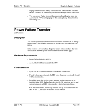 Page 813Section 700 - Operation
Chapter 2. System Features
lPaging cannot be heard at busy extensions or at extensions for which the
Do Not Disturb, Call Forwarding, or Absence Message feature is activated.
lYou can answer Paging from an idle extension by dialing the Meet-Me
Answer code (“77”) during a page or if in a call, placing the call on hold
and dialing “77.”
Power Failtire Transfer
(All Versions)
Description
This feature provides telephone service to a limited number of SLTs during a
power failure. The...