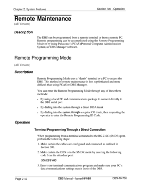 Page 814Chapter 2. System FeaturesSection 700 - Operation
Remote Maintenance
(All Versions)
Des&p tion
The DBS can be programmed from a remote terminal or from a remote PC.
Remote programming can be accomplished using the Remote Programming
Mode or by using Panasonic’s PCAS (Personal Computer Administration
System) or DBS Manager software.
Remote Programming Mode
(All Versions)
Description
Remote Programming Mode uses a “dumb” terminal or a PC to access the
DBS. This method of remote maintenance is less...