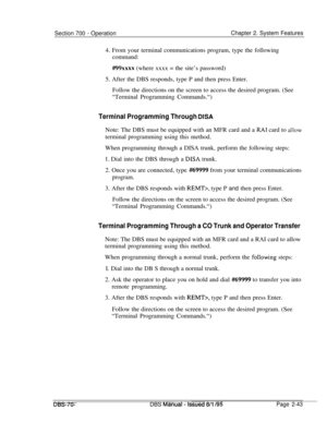 Page 815Section 700 - OperationChapter 2. System Features
4. From your terminal communications program, type the following
command:
##99xxxx (where xxxx = the site’s password)
5. After the DBS responds, type P and then press Enter.
Follow the directions on the screen to access the desired program. (See
“Terminal Programming Commands.“)
Terminal Programming Through BISANote: The DBS must be equipped with an MFR card and a 
RAI card to a!lowterminal programming using this method.
When programming through a DISA...