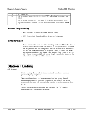 Page 818Chapter 2. System FeaturesSection 700 - Operation
20
21SLT Transfer (8)
Call Forwarding--Outside (720, 721, 722. 724) (CPC AI1 and CPC-B Version 7.0 or
higher)
Call Forwarding--External (723) 
( CPC-A and CPC-AII/CPC-B Versions prior to 7.0)
Note: Call forwarding -- External (723) only allows external call forwarding for 
internalcalls.
Related Programming
lFFl (System): Extension Class Of Service Setting
lFF3 (Extension): Extension Class of Service Assignment
Considerations
lSome features that are in...