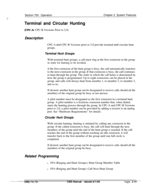 Page 819Section 700 - OperationChapter 2. System Features
Terminal and Circular Hunting(CPC-A: CPC-B Versions Prior to 2.0)
DescriptionCPC-A and CPC-B Versions prior to 2.0 provide terminal and circular hunt
groups.
Terminal Hunt GroupsWith terminal hunt groups, a call must ring at the first extension in the group
in order for hunting to be invoked.if the first extension of the hunt group is busy, the call automatically transfers
to the next extension in the group. 
If that extension is busy, the tail continues...