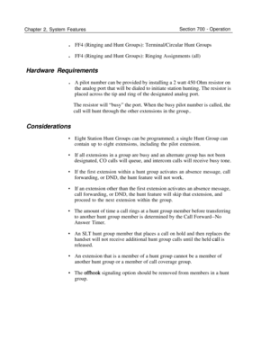 Page 820Chapter 2, System FeaturesSection 700 - Operation
lFF4 (Ringing and Hunt Groups): Terminal/Circular Hunt Groups
lFF4 (Ringing and Hunt Groups): Ringing Assignments (all)
Hardware Requirements
lA pilot number can be provided by installing a 2 watt 450 Ohm resistor on
the analog port that will be dialed to initiate station hunting. The resistor is
placed across the tip and ring of the designated analog port.
The resistor will “busy” the port. When the busy pilot number is called, the
call will hunt through...