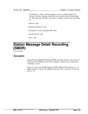 Page 823Section 700 - OperationChapter 2. System Features
forwarding set, unless call forwarding is set to an outside number. In
previous versions, hunting would skip an extension with call forwarding
set. The following call types will hunt to a member that has call forwarding
set:
- Intercom calls
- Transferred intercom cal Is
- Incoming CO calls (including DID calls)
- Transferred CO calls
- DISA calls
Station Message Detail Recording
(SMDR)
(All Versions)
Description
Station Message 
DetaiLRecording (SMDR)...