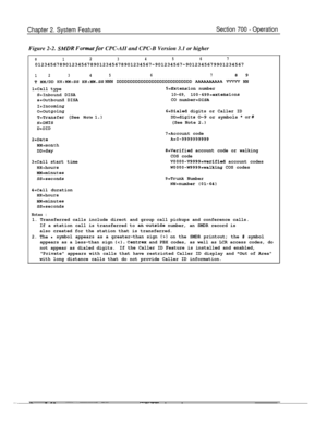 Page 824Chapter 2. System FeaturesSection 700 - OperationFigure 2-2. 
SMDR Formut for CPC-AII and CPC-B Version 3.1 or higher
0123456701234567890123456789012345678901234567~901234567~9012345679901234567
12345678 9
T MM/DD HH:NM:SS HH:MM.SS NNN DDDDDDDDDDDDDDDDDDDDDDDDDDDD AAAAAAAAAA VVWV NN
l=Call type
S=Inbound DISA
s=Outbound DISA
I=Incoming
o=Outgoing
T=Transfer (See Note 1.1
N=DNXS
D=DID
2=Date
MM=month
DD=day
3=Call start time
HH=hours
M&minutes
SS=seconds
4=Call duration
HH=hours
MM=minutes
SS=seconds...