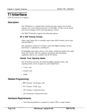 Page 826Chapter 2. System FeaturesSection 700 - Operation
Tl Interface
(CPC-B Version 4.0 or higher)
DescriptionThe 
Tl Interface is a digital trunk card that provides twenty-four 64 kbps
channels, for a total transmission rate of 1.544 Mbps. 
Tl lines can be leased
from local exchange carriers and long-distance carriers.
The DBS 
Tl Interface supports the following options:
SF or ESF Framing FormatsEither super frame (SF) or extended super frame (ESF) formats can be used
with the DBS 
Tl.The superframe consists...