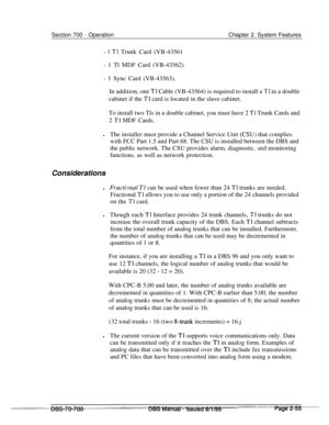 Page 827Section 700 - OperationChapter 2. System Features
- 1 Tl Trunk Card (VB-43561
- 1 Tl MDF Card (VB-43562)
- 1 Sync Card (VB-43563).
In addition, one 
Tl Cable (VB-43564) is required to install a Tl in a double
cabinet if the 
Tl card is located in the slave cabinet.
To install two Tls in a double cabinet, you must have 2 
Tl Trunk Cards and
2 
T1 MDF Cards.
lThe installer must provide a Channel Service Unit 
(CSU) that complies
with FCC Part 1.5 and Part 68. The CSU is installed between the DBS and
the...