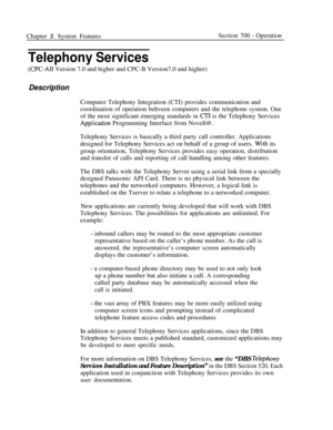 Page 828Chapter 2. System FeaturesSection 700 - Operation
Telephony Services
(CPC-AI1 Version 7.0 and higher and CPC-B Version7.0 and higher)
DescriptionComputer Telephony Integration (CTI) provides communication and
coordination of operation behveen computers and the telephone system. One
of the most significant emerging standards in 
CTI is the Telephony Services
Appiication Programming Interface from Novell@.
Telephony Services is basically a third party call controller. Applications
designed for Telephony...