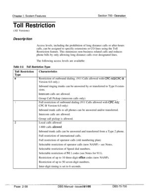 Page 830Chaoter 2. Svstem FeaturesSection 700 - ODeration
Toll Restriction
(All Versions)
Des&p tionAccess levels, including the prohibition of long distance calls or after-hours
calls, can be assigned to specific extensions or CO lines using the Toll
Restriction feature. This minimizes non-business related calls and reduces
phone bills by only allowing long distance calls over designated lines.
The following access levels are available:
Table 2-2.Toll Restriction Types
Toil RestrictionCharacteristics
Type...