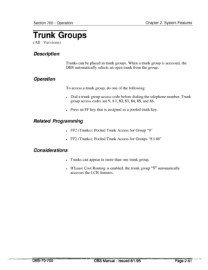 Page 833Section 700 - OperationChapter 2. System Features
Trunk Groups(All Versions)
Description
Trunks can be placed in trunk groups. When a trunk group is accessed, the
DBS automatically selects an open trunk from the group.
OperationTo access a trunk group, do one of the following:
lDial a trunk group access code before dialing the telephone number. Trunk
group access codes are 9, 8 
1,82, 83,84,85, and 86.
lPress an FF key that is assigned as a pooled trunk key.
Related Programming
lFF2 (Trunks): Pooled...