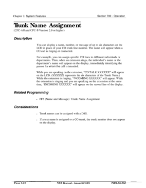 Page 834Chapter 2. System FeaturesSection 700 - Operation
Trunk Name Assignment
(CPC-All and CPC-I3 Version 2.0 or higher)
DescriptionYou can display a name, number, or message of up to six characters on the
LCD in place of your CO trunk line number. The name will appear when a
CO call is ringing or connected.
For example, you can assign specific CO lines to different individuals or
departments. Then, when an extension rings, the individual’s name or the
department’s name will appear on the display, immediately...