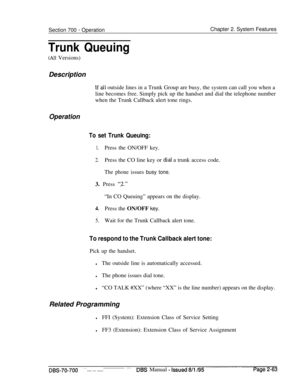 Page 835Section 700 - OperationChapter 2. System Features
Trunk Queuing(All Versions)
Description
If all outside lines in a Trunk Group are busy, the system can call you when a
line becomes free. Simply pick up the handset and dial the telephone number
when the Trunk Callback alert tone rings.
Operation
To set Trunk Queuing:
1.Press the ON/OFF key.
2.Press the CO line key or dial a trunk access code.
The phone issues busy tone.3. Press 
“2.”“In CO Queuing” appears on the display.
4.Press the ON/OFF key.
5.Wait...