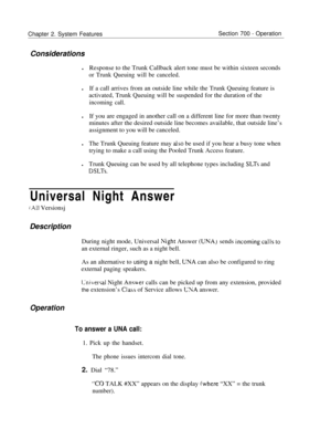 Page 836Chapter 2. System FeaturesSection 700 - Operation
Considerations
lResponse to the Trunk Callback alert tone must be within sixteen seconds
or Trunk Queuing will be canceled.lIf a call arrives from an outside line while the Trunk Queuing feature is
activated, Trunk Queuing will be suspended for the duration of the
incoming call.lIf you are engaged in another call on a different line for more than twenty
minutes after the desired outside line becomes available, that outside line’s
assignment to you will be...