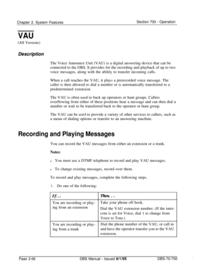 Page 838Chapter 2. System FeaturesSection 700 - Operation
VAU
(All Versions)Description
The Voice Announce Unit (VAU) is a digital answering device that can be
connected to the DBS. It provides for the recording and playback of up to two
voice messages, along with the ability to transfer incoming calls.
When a call reaches the VAU, it plays a prerecorded voice message. The
caller is then allowed to dial a number or is automatically transferred to a
predetermined extension.
The VAU is often used to back up...