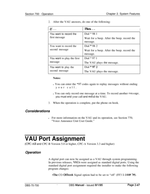 Page 839Section 700 - OperationChapter 2. System Features
2.After the VAU answers, do one of the following:
IfI. . .IThen. . .I
You want to record thefirst message
You want to record the
second messageDial * 98 1
Wait for a beep. After the beep. record the
message.
Dial * 98 2
Wait for a beep. After the beep. record the
imessage.
You want to play the firstDial * 97 1
message
The VAU plays 
thC message.
You want to play theDial “972
second messageThe VAU plays the message.
Notes:l You can enter the 
*97 codes...