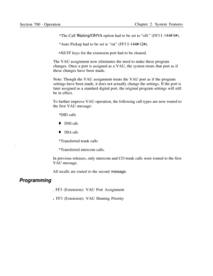 Page 840Section 700 - OperationChapter 2. System Features
*The Call 
Waiting/OHVA option had to be set to “off.” (FF3 l- 144# 8#).*Auto Pickup had to be set tc “on” (FF3 
l-144# 12#).
*All FF keys for the extension port had to be cleared.
The VAU assignment now eliminates the need to make these program
changes. Once a port is assigned as a VAU, the system treats that port as if
these changes have been made.
Note: Though the VAU assignment treats the VAU port as if the program
settings have been made, it does not...