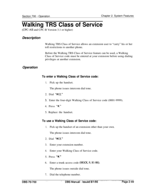 Page 841Section 700 - OperationChapter 2. System Features
Walking TRS Class of Service
(CPC-AII and CPC-B Version 3.1 or higher)
Description
Walking TRS Class of Service allows an extension user to “carry” his or her
toll restrictions to another phone.
Before the Walking TRS Class of Service feature can be used, a Walking
Class of Service code must be entered at your extension before using dialing
privileges at another extension.
Operation
To enter a Walking Class of Service code:
1.Pick up the handset.
The...