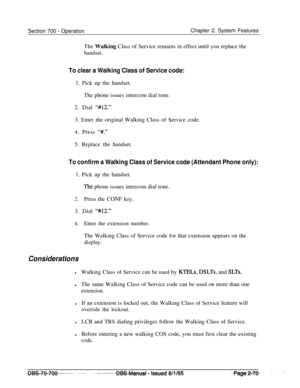 Page 842Section 700 - OperationChapter 2. System Features
The Walking Class of Service remains in effect until you replace the
handset.
To clear a Walking Class of Service code:1. Pick up the handset.
The phone issues intercom dial tone.
2. Dial 
“#12.”3. Enter the original Walking Class of Service code.
4. Press 
“#.”5. Replace the handset.
To confirm a Walking Class of Service code (Attendant Phone only):1. Pick up the handset.
The phone issues intercom dial tone.
2.Press the CONF key.
3. Dial 
“#12.”
4.Enter...
