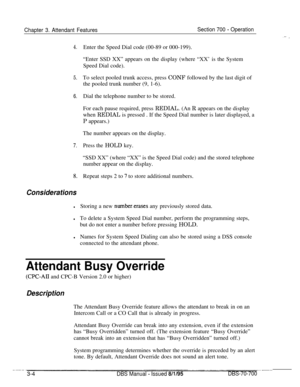 Page 846Chapter 3. Attendant FeaturesSection 700 - Operation
4.
5.To select pooled trunk access, press CONF followed by the last digit of
the pooled trunk number (9, 1-6).
6.Dial the telephone number to be stored.
7.
8.
ConsiderationsEnter the Speed Dial code (00-89 or 000-199).
“Enter SSD XX” appears on the display (where “XX’ is the System
Speed Dial code).
For each pause required, press REDIAL. (An R appears on the display
when REDIAL is pressed . If the Speed Dial number is later displayed, a
P appears.)
The...