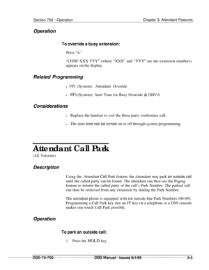 Page 847Section 700 - Operation
OperationChapter 3. Attendant Features
To override a busy extension:Press “4.”
“CONF XXX YYY” (where “XXX” and 
“YYY” are the extension numbers)
appears on the display.
Related Programming
l FFI (System): Attendant Override
l
FFl (System): Alert Tone for Busy Override & OHVA
Considerations
lReplace the handset to exit the three-party conference call.
lThe alert tone can be turned on or off through system programming.
Attendant Call Park
(All Versions)Description
Using the,...