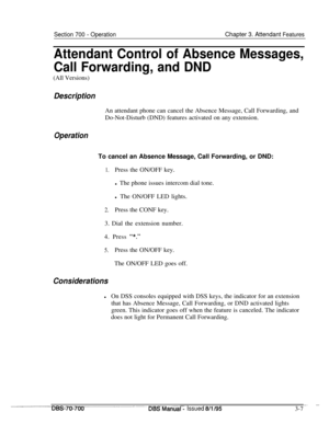 Page 849Section 700 - OperationChapter 3. Attendant Features
Attendant Control of Absence Messages,
Call Forwarding, and DND(All Versions)
DescriptionAn attendant phone can cancel the Absence Message, Call Forwarding, and
Do-Not-Disturb (DND) features activated on any extension.
OperationTo cancel an Absence Message, Call Forwarding, or DND:
1.Press the ON/OFF key.
l The phone issues intercom dial tone.
l The ON/OFF LED lights.
2.Press the CONF key.
3. Dial the extension number.
4. Press 
“*.”
5.Press the ON/OFF...