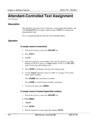 Page 850Chapter 3. Attendant FeaturesSection 700 - Operation
Attendant-Controlled Text Assignment
(All Versions)
DescriptionThe attendant can assign text to extensions, system speed dial numbers, and
Call 
Waiting/OHVA text replies without using a DSS/72 or entering the
programming mode.
Text is assigned through the dial pad on the attendant phone.
Operation
To assign names to extensions:
1.
2.
3.
4.
5.
6.
7.
Pick up the receiver or press the ON/OFF key.
Press, 
YKOG.Dial 
#2.Enter the extension’s port number....