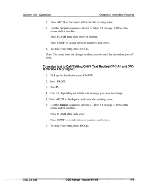Page 851Section 700 - OperationChapter 3. Attendant Features
6.Press AUTO to backspace and erase the existing name.
7.Use the dialpad sequences shown iri Table 3-l on page 3-10 to enter
letters and/or numbers.
Press FLASH after each letter or number.
Press CONF to switch between numbers and letters.
8.To store your entry, press HOLD.
Note: The name does not change on the extension until the extension goes off
hook.
To assign text to Call Waiting/OHVA Text Replies (CPC-Ail and CPC-
B Version 4.0 or higher):...