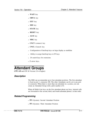 Page 853Section 700 - OperationChapter 3. Attendant Featuresl WAIT key
l OHVA key
l EXT key
l SSD key
l STATE key
l RESET key
l ALM key
l MSG key
l CNCT (connect) key
l CNCL (Cancel) key
lConfiguration of line/loop keys on large display as multiline
lAbility to assign line/loop keys to FF keys
l26 search keys for extensions
l 2 arrow keys.
Attendant Groups
(CPC-AIL and CPC-B Version 2.0 or higher)
DescriptionThe DBS can accommodate up to four attendant positions. The first attendant
is fixed at port 1, extension...