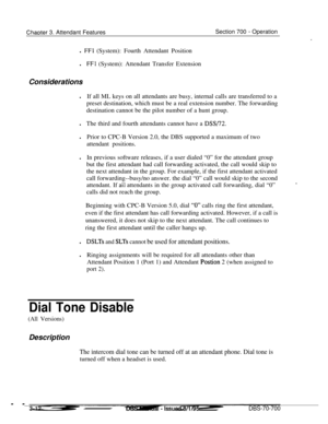 Page 854ChaDter 3. Attendant FeaturesSection 700 - Operation
cl 
FFl (System): Fourth Attendant Position
l
FFl (System): Attendant Transfer Extension
Considerations
lIf all ML keys on all attendants are busy, internal calls are transferred to a
preset destination, which must be a real extension number. The forwarding
destination cannot be the pilot number of a hunt group.
lThe third and fourth attendants cannot have a 
DSS/72.lPrior to CPC-B Version 2.0, the DBS supported a maximum of two
attendant positions.lIn...