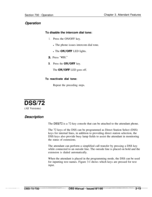 Page 855Section 700 - Operation
OperationChapter 3. Attendant Features
To disable the intercom dial tone:
1.Press the ON/OFF key.
l The phone issues intercom dial tone.
l The ON/OFF LED lights.2. Press 
‘Y/50.”
3.Press the ON/OFF key.
The ON/OFF LED goes off.
To reactivate dial tone:
Repeat the preceding steps.
DSSl72
(All Versions)Description
The 
DSS/72 is a 72-key console that can be attached to the attendant phone.
The 72 keys of the DSS can be programmed as Direct Station Select (DSS)
keys for internal...