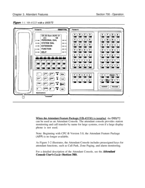 Page 856Chapter 3. Attendant FeaturesSection 700 - Operation
Figure 3-1. VB-43225 
with a DW72
,,I,,,,,,I
OL
0)
?%fz20 Sun AUG 21IJohnPERSONAL DI,?
SYSTEM DIAL
EXTENSION
FUNCTION
HELP
l? (VR-4. .3_730‘),the DSS/72can be used as an Attendant Console. The attendant console provides station
monitoring and call transfer by name for large systems, even if a large display
phone is not used.
Note: Beginning with CPC-B Version 5.0, the Attendant Feature Package
(AFP) is no longer available.
As Figure 3-2 illustrates,...