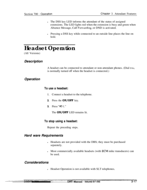 Page 859Section 700 - ODerationChaDter 3. Attendant Features
lThe DSS key LED informs the attendant of the status of assigned
extensions. The LED lights red when the extension is busy and green when
Absence Message, Calf 
Foruarding, or DND is activated.
lPressing a DSS key while connected to an outside line places the line on
hold.
Headset Operation
(All Versions)Description
A headset can be connected to attendant or non-attendant phones. (Dial 
tentis normally turned 
off when the headset is connected.)...