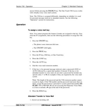 Page 861Section 700 - OperationChapter 3. Attendant Features
answer before pressing the 
DSS/BLF key. The One-Touch VM Access works
with virtually every voice mail systems.
Note: The VM key is assigned differently, depending on whether it is used
for personal message retrieval or attendant transfer. See the following
“Operation” section for instructions.
Operatih
To assign a voice mail key:Note: You cannot program this feature if trunks are assigned to the key. First
clear the FF assignments, then use the...
