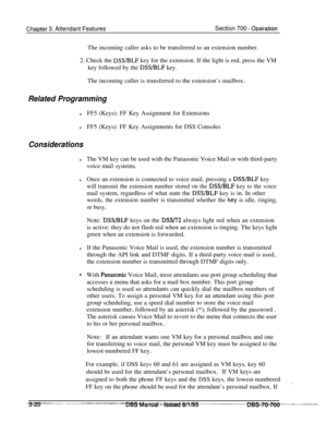 Page 862ChaDter 3. Attendant FeaturesSection 700 - ODerationThe incoming caller asks to be transferred to an extension number.
2. Check the 
DSS/BLF key for the extension. If the light is red, press the VM
key followed by the 
DSSBLF key.
The incoming caller is transferred to the extension’s mailbox.
Related Programming
lFF5 (Keys): FF Key Assignment for Extensions
lFF5 (Keys): FF Key Assignments for DSS Consoles
Considerations
lThe VM key can be used with the Panasonic Voice Mail or with third-party
voice mail...