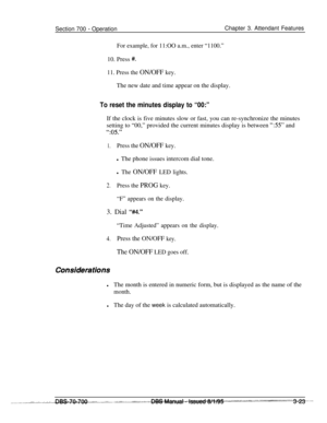 Page 865Section 700 - OperationChapter 3. Attendant Features
For example, for 11:OO a.m., enter “1100.”10. Press 
#.
11. Press the ON/OFF key.The new date and time appear on the display.
To reset the minutes display to “00:”If the clock is five minutes slow or fast, you can re-synchronize the minutes
setting to “00,” provided the current minutes display is between 
“55” and
“:05.”
1.Press the ON/OFF key.l The phone issues intercom dial tone.
l The ON/OFF LED lights.
2.Press the PROG key.
“F” appears on the...