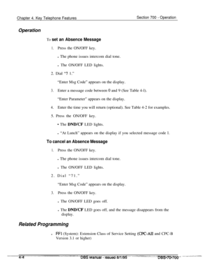 Page 871Chapter 4. Key Telephone FeaturesSection 700 - OperationOperation
To set an Absence Message
1.Press the ON/OFF key.
l The phone issues intercom dial tone.
l The ON/OFF LED lights.
2. Dial 
“7 1.”
“Enter Msg Code” appears on the display.
3.Enter a message code between 0 and 9 (See Table 4-l).
“Enter Parameter” appears on the display.
4.Enter the time you will return (optional). See Table 4-2 for examples.
5. Press the ON/OFF key.
* The DND/CF LED lights.
l “At Lunch” appears on the display if you selected...